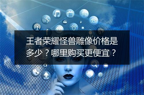 王者荣耀怪兽雕像价格是多少？哪里购买更便宜？