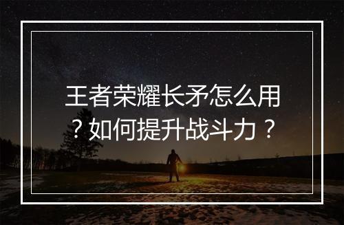 王者荣耀长矛怎么用?如何提升战斗力?