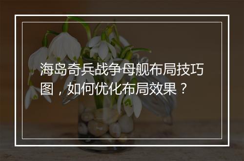 海岛奇兵战争母舰布局技巧图,如何优化布局效果?