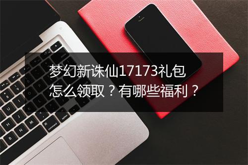 梦幻新诛仙17173礼包怎么领取？有哪些福利？