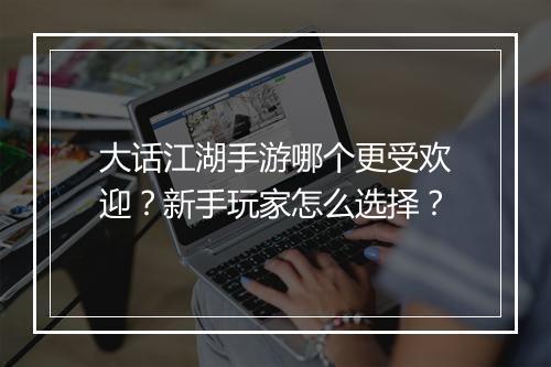 大话江湖手游哪个更受欢迎？新手玩家怎么选择？