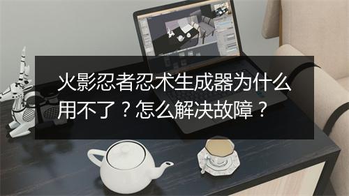 火影忍者忍术生成器为什么用不了?怎么解决故障?