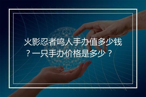 火影忍者鸣人手办值多少钱？一只手办价格是多少？