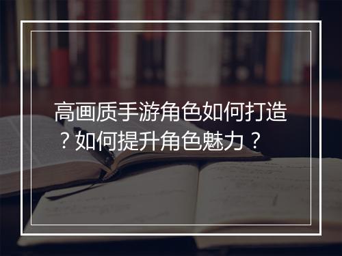 高画质手游角色如何打造？如何提升角色魅力？