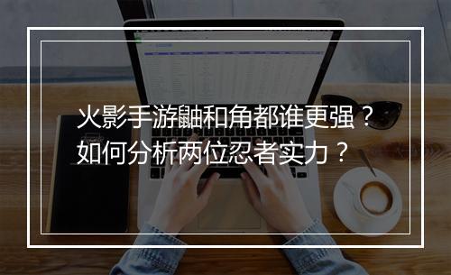 火影手游鼬和角都谁更强？如何分析两位忍者实力？
