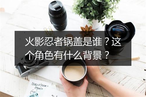 火影忍者锅盖是谁？这个角色有什么背景？