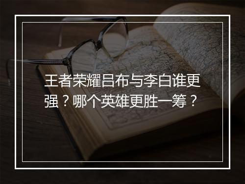王者荣耀吕布与李白谁更强？哪个英雄更胜一筹？
