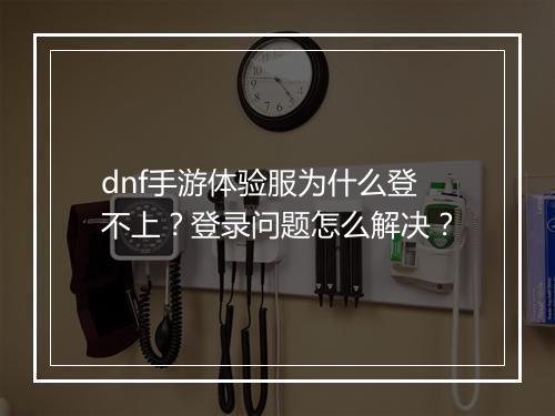 dnf手游体验服为什么登不上？登录问题怎么解决？