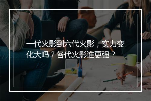 一代火影到六代火影，实力变化大吗？各代火影谁更强？