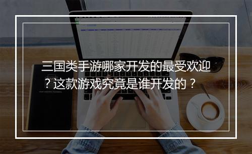 三国类手游哪家开发的最受欢迎？这款游戏究竟是谁开发的？