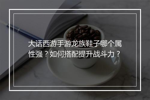 大话西游手游龙族鞋子哪个属性强？如何搭配提升战斗力？