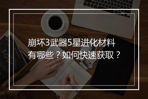 崩坏3武器5星进化材料有哪些？如何快速获取？