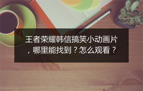 王者荣耀韩信搞笑小动画片，哪里能找到？怎么观看？