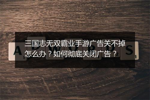 三国志无双霸业手游广告关不掉怎么办？如何彻底关闭广告？