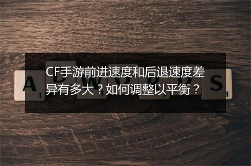 CF手游前进速度和后退速度差异有多大？如何调整以平衡？