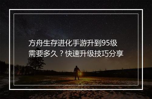 方舟生存进化手游升到95级需要多久？快速升级技巧分享