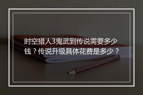 时空猎人3鬼武到传说需要多少钱？传说升级具体花费是多少？
