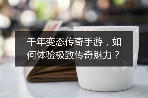 千年变态传奇手游，如何体验极致传奇魅力？