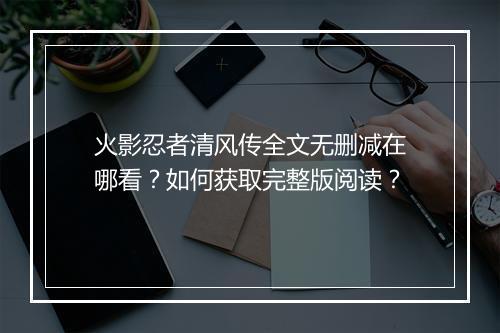 火影忍者清风传全文无删减在哪看？如何获取完整版阅读？