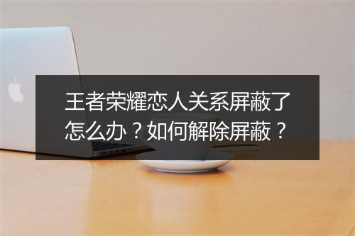 王者荣耀恋人关系屏蔽了怎么办？如何解除屏蔽？