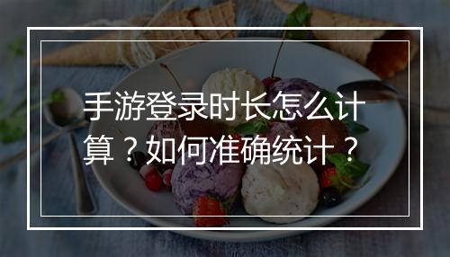 手游登录时长怎么计算?如何准确统计?