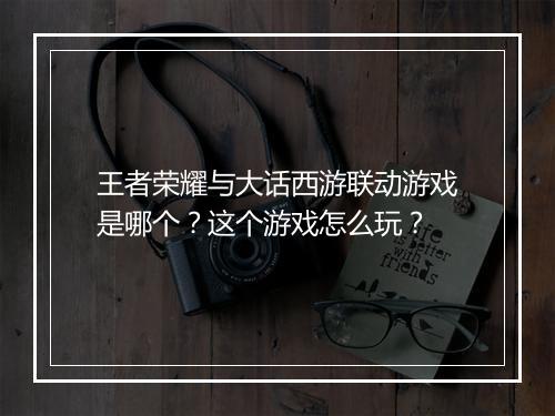 王者荣耀与大话西游联动游戏是哪个?这个游戏怎么玩?