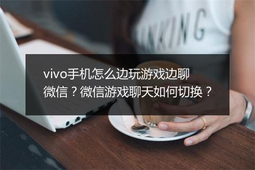 vivo手机怎么边玩游戏边聊微信？微信游戏聊天如何切换？
