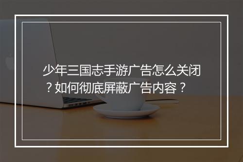 少年三国志手游广告怎么关闭？如何彻底屏蔽广告内容？