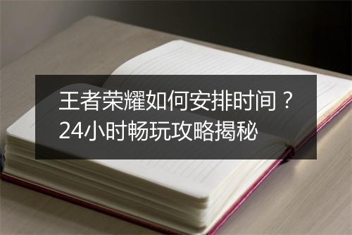 王者荣耀如何安排时间？24小时畅玩攻略揭秘