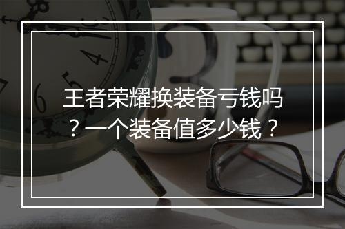 王者荣耀换装备亏钱吗？一个装备值多少钱？