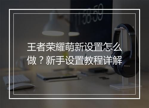 王者荣耀萌新设置怎么做?新手设置教程详解
