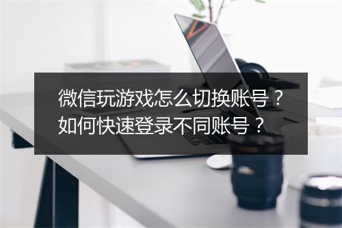 微信玩游戏怎么切换账号？如何快速登录不同账号？