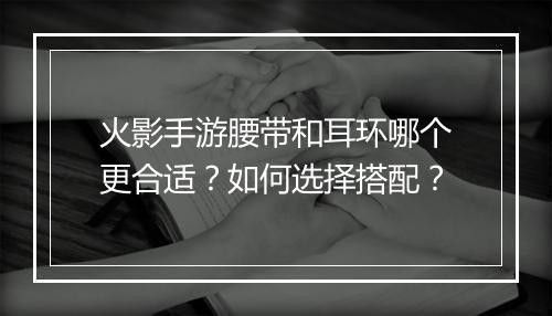 火影手游腰带和耳环哪个更合适?如何选择搭配?