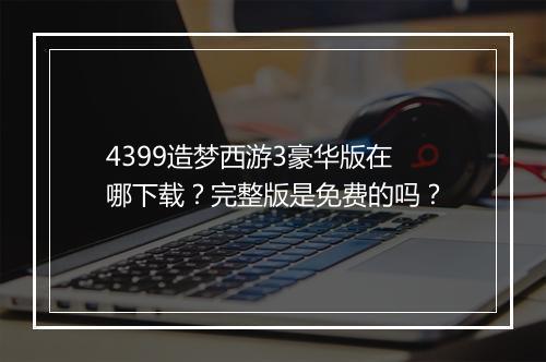 4399造梦西游3豪华版在哪下载？完整版是免费的吗？