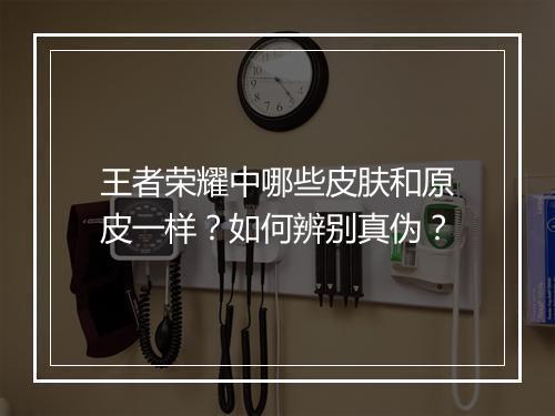 王者荣耀中哪些皮肤和原皮一样？如何辨别真伪？