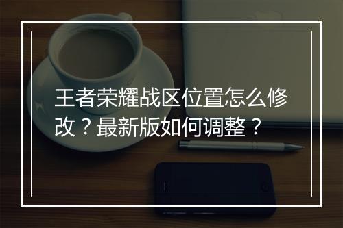 王者荣耀战区位置怎么修改？最新版如何调整？