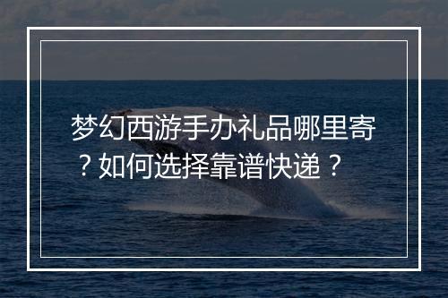 梦幻西游手办礼品哪里寄?如何选择靠谱快递?