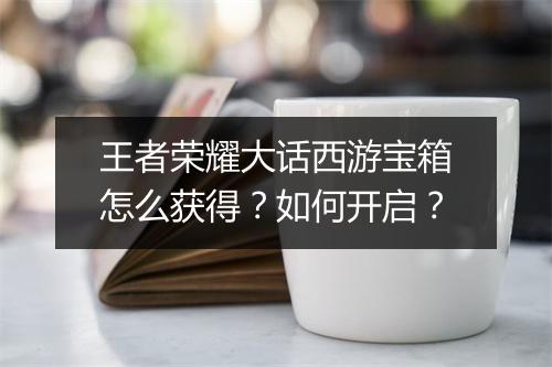 王者荣耀大话西游宝箱怎么获得？如何开启？