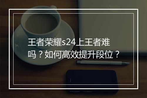 王者荣耀s24上王者难吗？如何高效提升段位？