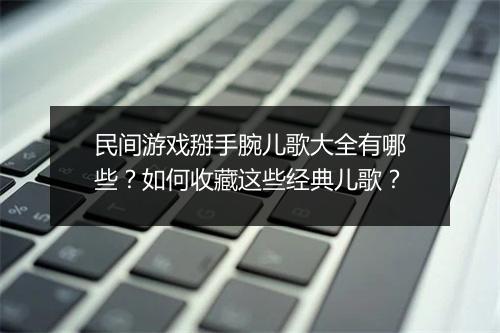 民间游戏掰手腕儿歌大全有哪些？如何收藏这些经典儿歌？