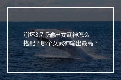 崩坏3.7版输出女武神怎么搭配?哪个女武神输出最高?