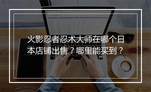 火影忍者忍术大师在哪个日本店铺出售？哪里能买到？
