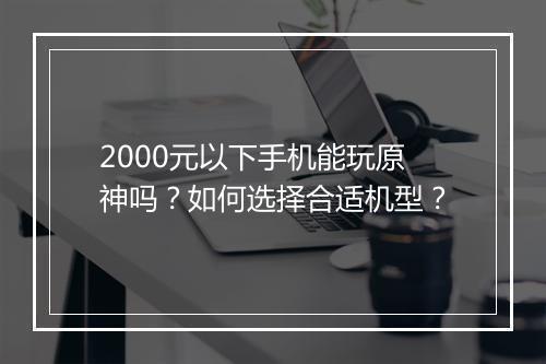 2000元以下手机能玩原神吗？如何选择合适机型？