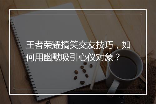 王者荣耀搞笑交友技巧，如何用幽默吸引心仪对象？