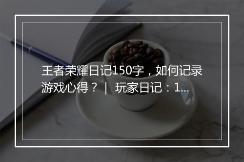 王者荣耀日记150字，如何记录游戏心得？｜ 玩家日记：150字记录王者荣耀点滴