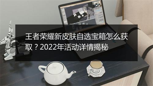 王者荣耀新皮肤自选宝箱怎么获取?2022年活动详情揭秘