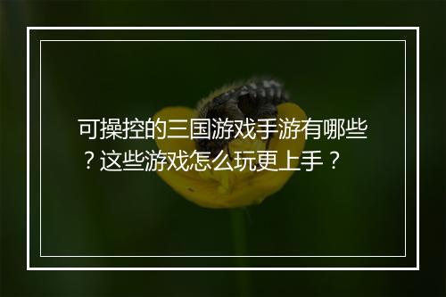 可操控的三国游戏手游有哪些？这些游戏怎么玩更上手？