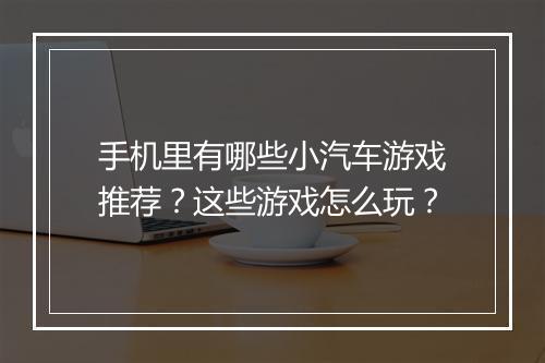 手机里有哪些小汽车游戏推荐？这些游戏怎么玩？