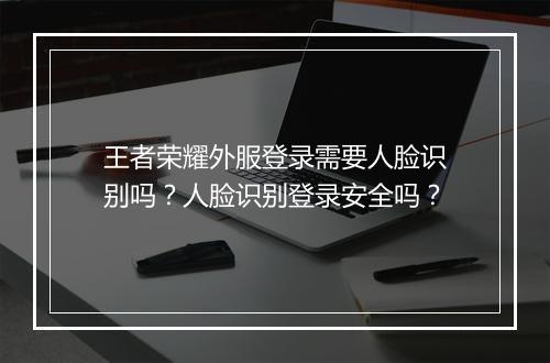 王者荣耀外服登录需要人脸识别吗?人脸识别登录安全吗?