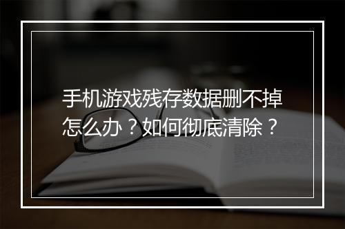 手机游戏残存数据删不掉怎么办?如何彻底清除?